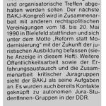 Ein Ausschnitt aus einer älteren Ausgabe. In einem grauen Kasten steht die Überschrift "Bundesarbeitskreis kritischer Juragruppen (BAKJ) gegründet. Darunter als Text: Auf dem letzten Forum Recht - Bundestreffen in Freiburg hat sich am 10.12.1989 der BAKJ gegründet. Mit ihm sind (bisher) 18 links-alternative Juragruppen aus studentischen und anderen rechtspolitischen Kreisen bundesweit repräsentiert und fähig, gemeinsam zu Themen der juristischen Ausbildung und Rechtspolitik öffentlich Stellung zu beziehen, und zwar auch und gerade über die Zeitschrift Forum Recht hinaus. Der BAKJ wird zweimal im Jahr Bundestreffen organisieren, die abwechselnd als inhaltliche Kongresse und organisatorische Treffen abgehalten werden sollen. Der nächste BAKJ-Kongreß wird in Zusammenarbeit mit anderen rechtspolitischen Vereinigungen vom 18. bis 20. Mai 1990 in Bielefeld stattfinden und sich unter dem Motto "Reform statt Modernisierung" mit der Zukunft der juristischen Ausbildung befassen (siehe Anzeige in diesem Heft). Weitere Öffentlichkeitsarbeit sowie der Erfahrungsaustausch und die Zusammenarbeit kritischer Juragruppen sieht der BAKJ als seine Aufgaben an. Es wurden auch bereits Kontakte geknüpft zu autonomen Jura-StudentInnen-Gruppen in der DDR. Der BAKJ hat sich vier Sprecherinnen gewählt, die bereits durch eine Arbeitsteilung Schwerpunkte gesetzt haben. Forum Recht wird dem BAKJ eng verbunden sein und in einer regelmäßigen Rubrik über dessen Aktivitäten berichten.